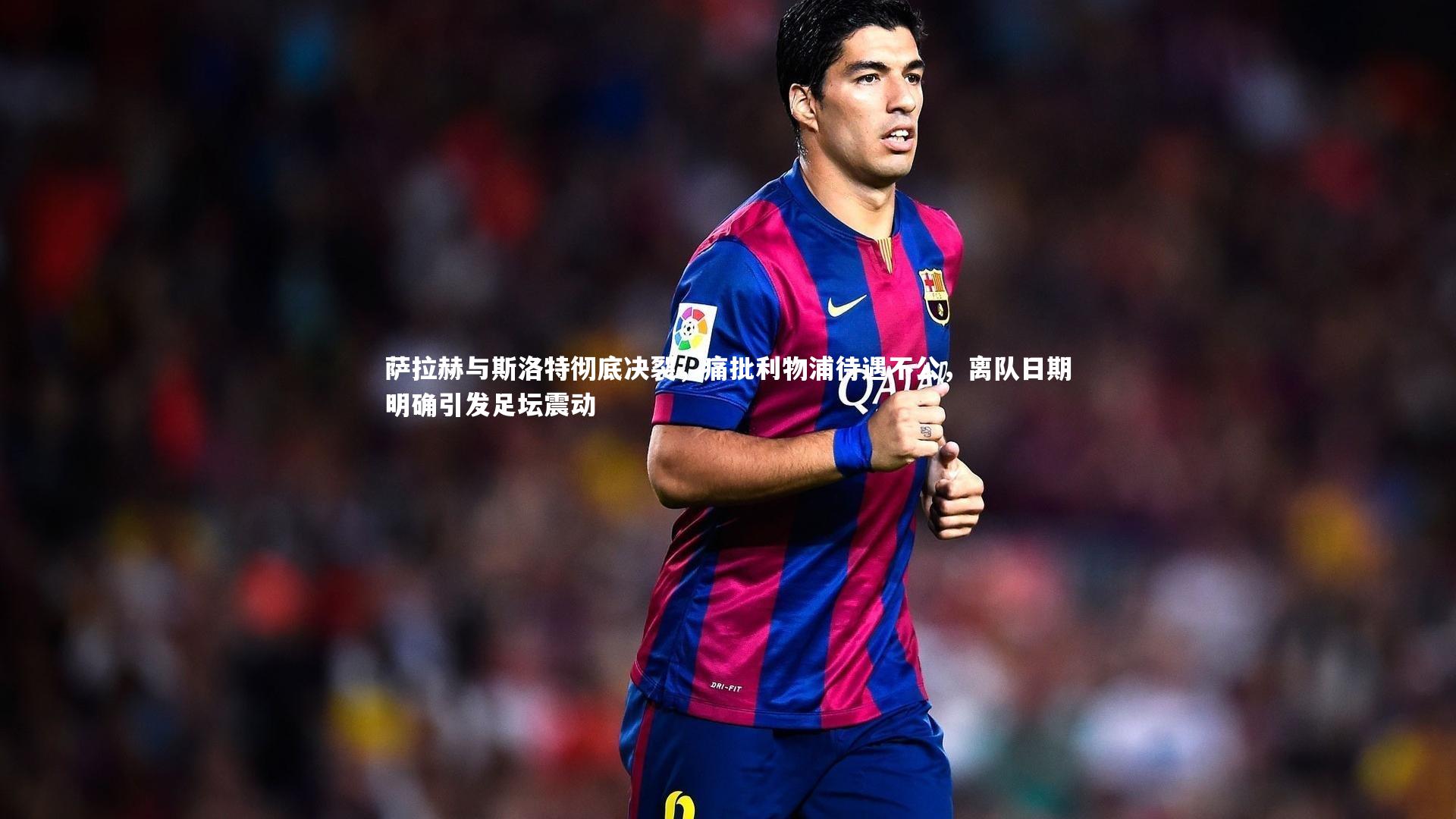 萨拉赫与斯洛特彻底决裂，痛批利物浦待遇不公，离队日期明确引发足坛震动