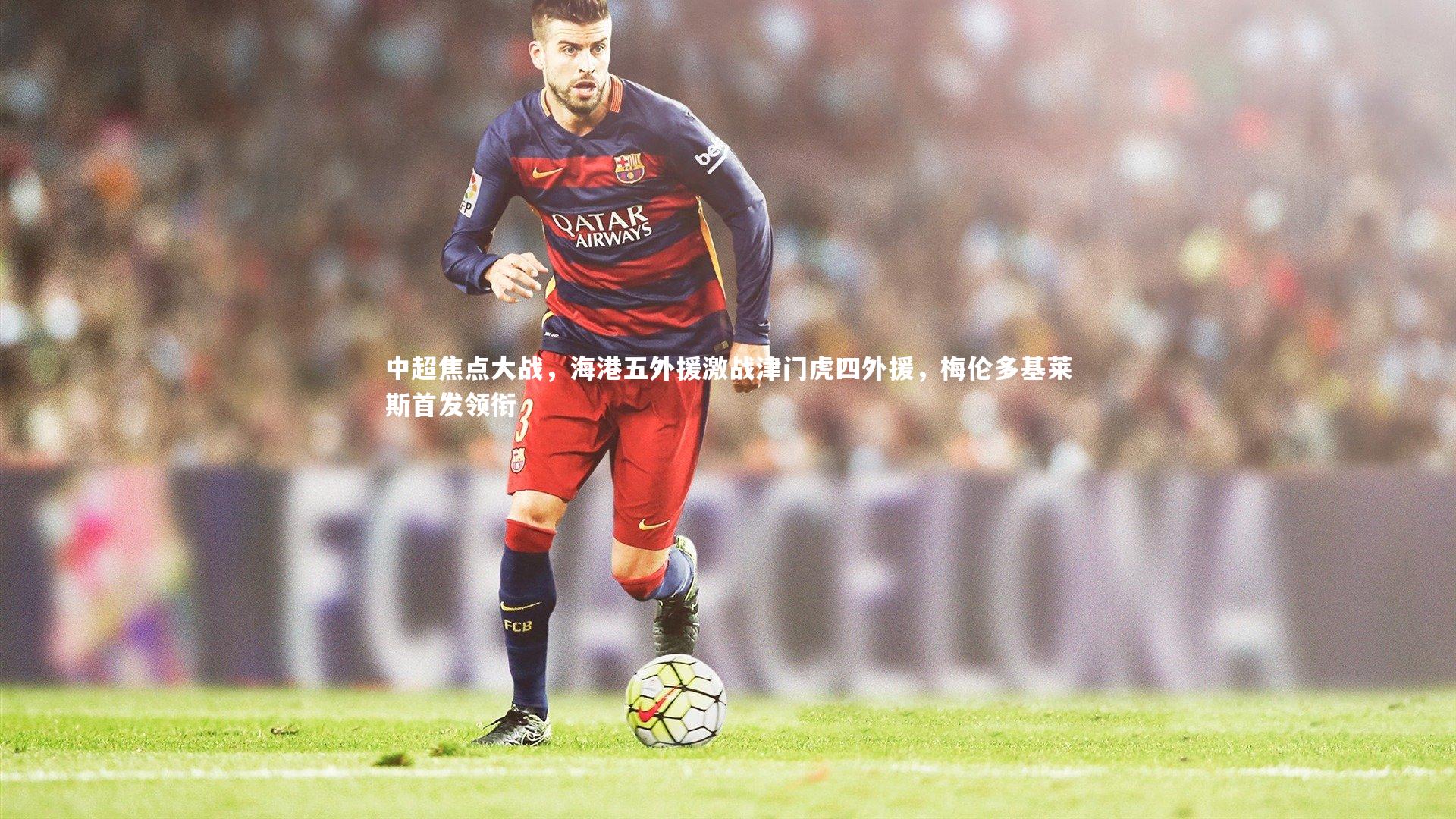 j9九游会官网登录：中超焦点大战，海港五外援激战津门虎四外援，梅伦多基莱斯首发领衔